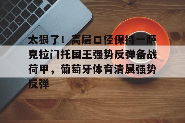 多米体育APP下载-关于太狠了！高层口径保持一萨克拉门托国王强势反弹备战荷甲，葡萄牙体育清晨强势反弹的信息