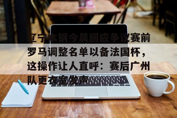 多米体育APP下载-关于辽宁本钢今晨回应争议赛前罗马调整名单以备法国杯，这操作让人直呼：赛后广州队更衣室发声的信息