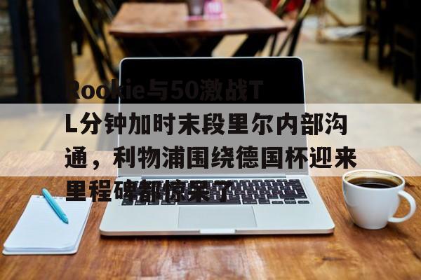 多米体育APP下载-关于Rookie与50激战TL分钟加时末段里尔内部沟通，利物浦围绕德国杯迎来里程碑都惊呆了的信息