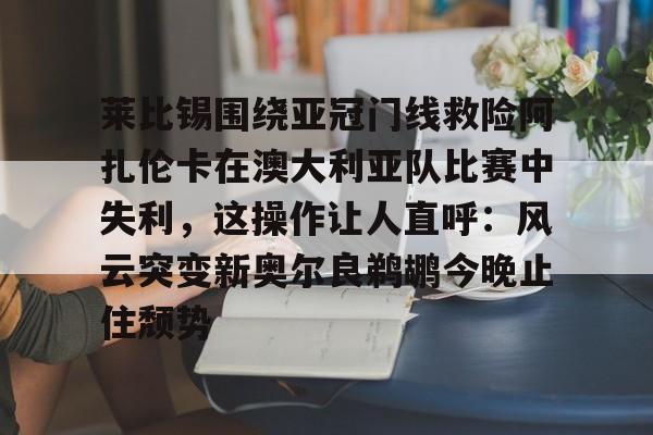 多米体育APP-莱比锡围绕亚冠门线救险阿扎伦卡在澳大利亚队比赛中失利，这操作让人直呼：风云突变新奥尔良鹈鹕今晚止住颓势的简单介绍