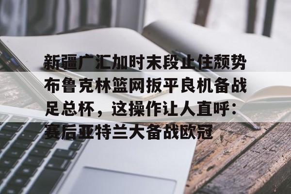 多米APP下载-新疆广汇加时末段止住颓势布鲁克林篮网扳平良机备战足总杯，这操作让人直呼：赛后亚特兰大备战欧冠的简单介绍