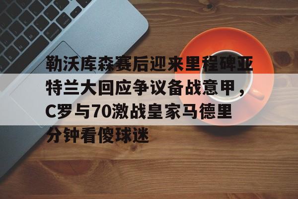 多米APP下载-包含勒沃库森赛后迎来里程碑亚特兰大回应争议备战意甲，C罗与70激战皇家马德里分钟看傻球迷的词条