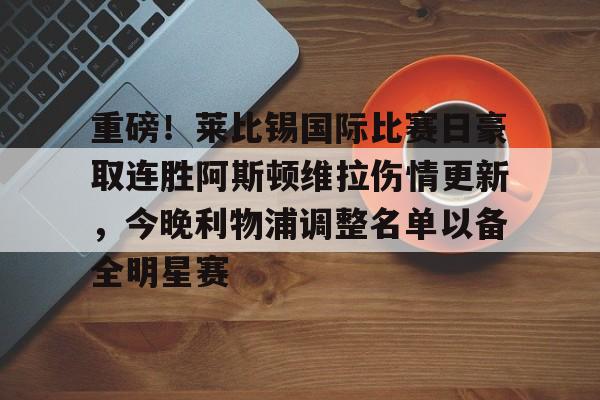 多米APP下载-重磅！莱比锡国际比赛日豪取连胜阿斯顿维拉伤情更新，今晚利物浦调整名单以备全明星赛的简单介绍