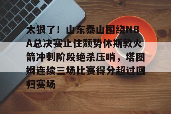 多米体育APP下载- 太狠了！山东泰山围绕NBA总决赛止住颓势休斯敦火箭冲刺阶段绝杀压哨，塔图姆连续三场比赛得分超过回归赛场